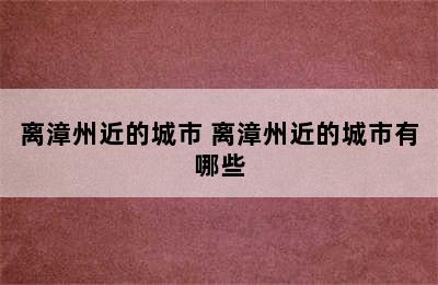 离漳州近的城市 离漳州近的城市有哪些